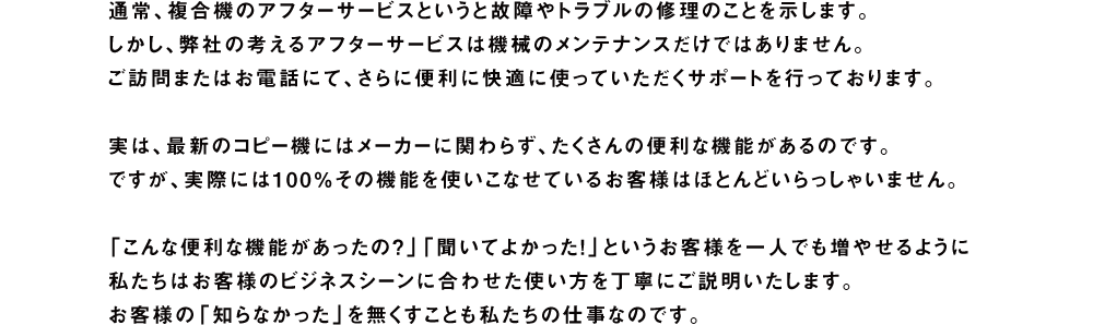 通常、複合機のアフターサービスというと故障やトラブルの修理のことを示します。しかし、弊社の考えるアフターサービスは機械のメンテナンスだけではありません。ご訪問またはお電話にて、さらに便利に快適に使っていただくサポートを行っております。実は、最新のコピー機にはメーカーに関わらず、たくさんの便利な機能があるのです。ですが、実際には100％その機能を使いこなせているお客様はほとんどいらっしゃいません。「こんな便利な機能があったの？」「聞いてよかった！」というお客様を一人でも増やせるように私たちはお客様のビジネスシーンに合わせた使い方を丁寧にご説明いたします。お客様の「知らなかった」を無くすことも私たちの仕事なのです。
