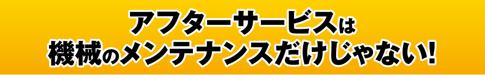 アフターサービスは機械のメンテナンスだけじゃない！