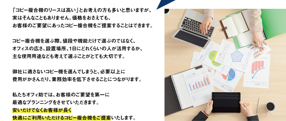「コピー複合機のリースは高い」とお考えの方も多いと思いますが、実はそんなこともありません。価格をおさえても、お客様のご要望にあったコピー複合機をご提案することはできます。コピー複合機を選ぶ際、値段や機能だけで選ぶのではなく、オフィスの広さ、設置場所、1日にどれくらいの人が活用するか、主な使用用途なども考えて選ぶことがとても大切です。御社に適さないコピー機を選んでしまうと、必要以上に費用がかさんだり、業務効率を低下させることにつながります。私たちオフィ助では、お客様のご要望を第一に最適なプランニングをさせていただきます。安いだけでなくお客様が長く快適にご利用いただけるコピー複合機をご提案いたします。