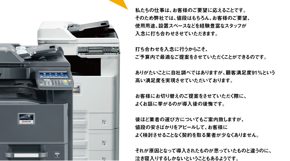 私たちの仕事は、お客様のご要望に応えることです。そのため弊社では、値段はもちろん、お客様のご要望、使用用途、設置スペースなどを経験豊富なスタッフが入念に打ち合わせさせていただきます。打ち合わせを入念に行うからこそ、ご予算内で最適なご提案をさせていただくことができるのです。ありがたいことに自社調べではありますが、顧客満足度91％という高い満足度を実現させていただいております。 お客様にお切り替えのご提案をさせていただく際に、よくお話に挙がるのが導入後の後悔です。 後ほど業者の選び方についてもご案内致しますが、値段の安さばかりをアピールして、お客様によく検討させることなく契約を取る業者が少なくありません。それが原因となって導入されたものが思っていたものと違うのに、泣き寝入りするしかないということもあるようです。