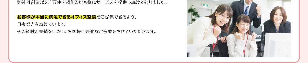 弊社は創業以来1万件を超えるお客様にサービスを提供し続けて参りました。お客様が本当に満足できるオフィス空間をご提供できるよう、日夜努力を続けています。その経験と実績を活かし、お客様に最適なご提案をさせていただきます。