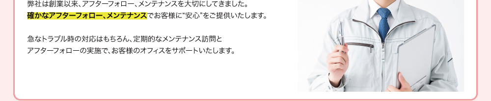 弊社は創業以来、アフターフォロー、メンテナンスを大切にしてきました。確かなアフターフォロー・メンテナンスでお客様に“安心”をご提供いたします。急なトラブル時の対応はもちろん、定期的なメンテナンス訪問とアフターフォローの実施で、お客様のオフィスをサポートいたします。