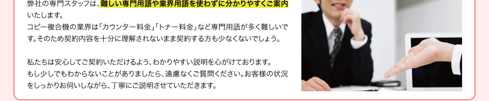 弊社の専門スタッフは、難しい専門用語や業界用語を使わずに分かりやすくご案内いたします。コピー複合機の業界は「カウンター料金」「トナー料金」など専門用語が多く難しいです。そのため契約内容を十分に理解されないまま契約する方も少なくないでしょう。私たちは安心してご契約いただけるよう、わかりやすい説明を心がけております。もし少しでもわからないことがありましたら、遠慮なくご質問ください。お客様の状況をしっかりお伺いしながら、丁寧にご説明させていただきます。