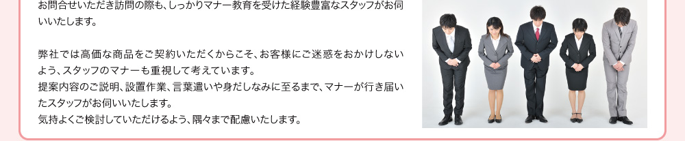 お問合せいただき訪問の際も、しっかりマナー教育を受けた経験豊富なスタッフがお伺いいたします。弊社では高価な商品をご契約いただくからこそ、お客様にご迷惑をおかけしないよう、スタッフのマナーも重視して考えています。提案内容のご説明、設置作業、言葉遣いや身だしなみに至るまで、マナーが行き届いたスタッフがお伺いいたします。気持よくご検討していただけるよう、隅々まで配慮いたします。