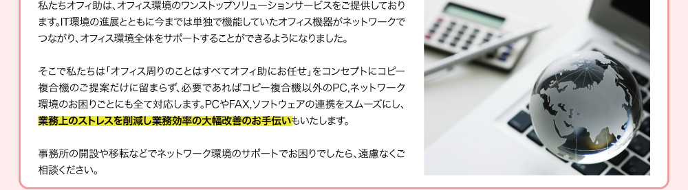 私たちオフィ助は、オフィス環境のワンストップソリューションサービスをご提供しております。IT環境の進展とともに今までは単独で機能していたオフィス機器がネットワークでつながり、オフィス環境全体をサポートすることができるようになりました。そこで私たちは「オフィス周りのことはすべてオフィ助にお任せ」をコンセプトにコピー複合機のご提案だけに留まらず、必要であればコピー複合機以外のPC,ネットワーク環境のお困りごとにも全て対応します。PCやFAX,ソフトウェアの連携をスムーズにし、業務上のストレスを削減し業務効率の大幅改善のお手伝いもいたします。事務所の開設や移転などでネットワーク環境のサポートでお困りでしたら、遠慮なくご相談ください。