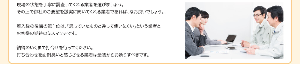 現場の状態を丁寧に調査してくれる業者を選びましょう。その上で御社のご要望を誠実に聞いてくれる業者であれば、なお良いでしょう。導入後の後悔の第１位は、「思っていたものと違って使いにくい」という業者とお客様の期待のミスマッチです。納得のいくまで打合せを行ってください。打ち合わせを面倒臭いと感じさせる業者は最初からお断りすべきです。