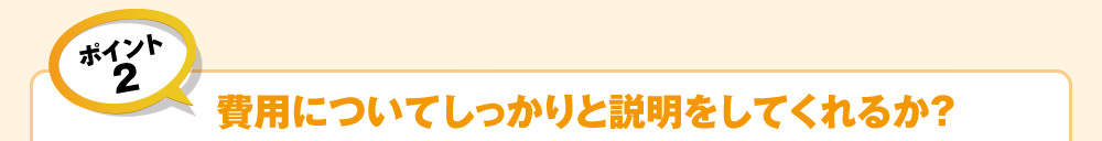 ポイント2　費用についてしっかりと説明をしてくれるか？