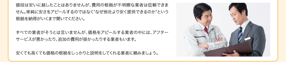 値段は安いに越したことはありませんが、費用の根拠が不明瞭な業者は信頼できません。単純に安さをアピールするのではなく“なぜ他社より安く提供できるのか”という根拠を納得がいくまで聞いてください。すべての業者がそうとは言いませんが、価格をアピールする業者の中には、アフターサービスが悪かったり、追加の費用が掛かったりする業者もいます。安くても高くても価格の根拠をしっかりと説明をしてくれる業者に頼みましょう。