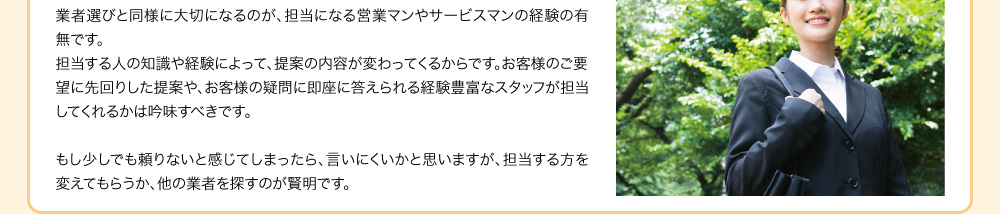 業者選びと同様に大切になるのが、担当になる営業マンやサービスマンの経験の有無です。担当する人の知識や経験によって、提案の内容が変わってくるからです。お客様のご要望に先回りした提案や、お客様の疑問に即座に答えられる経験豊富なスタッフが担当してくれるかは吟味すべきです。もし少しでも頼りないと感じてしまったら、言いにくいかと思いますが、担当する方を変えてもらうか、他の業者を探すのが賢明です。