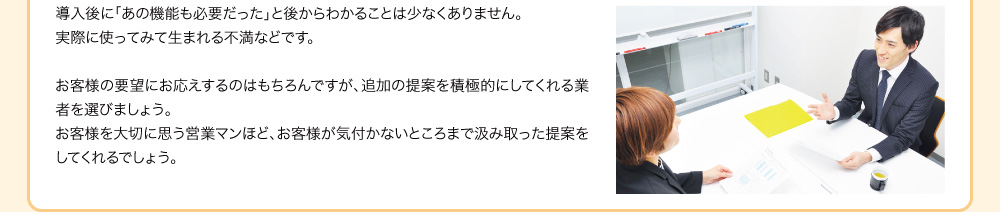 導入後に「あの機能も必要だった」と後からわかることは少なくありません。実際に使ってみて生まれる不満などです。お客様の要望にお応えするのはもちろんですが、追加の提案を積極的にしてくれる業者を選びましょう。お客様を大切に思う営業マンほど、お客様が気付かないところまで汲み取った提案をしてくれるでしょう。