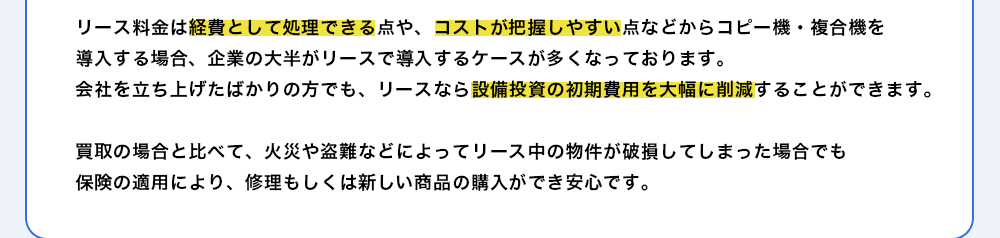 リース料金は経費として処理できる点や、コストが把握しやすい点などからコピー機・複合機を導入する場合、企業の大半がリースで導入するケースが多くなっております。会社を立ち上げたばかりの方でも、リースなら設備投資の初期費用を大幅に削減することができます。
買取の場合と比べて、火災や盗難などによってリース中の物件が破損してしまった場合でも保険の適用により、修理もしくは新しい商品の購入ができ安心です。
