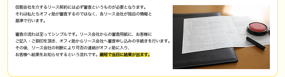 信販会社を介するリース契約には必ず審査というものが必要となります。それは私たちオフィ助が審査するのではなく、各リース会社が独自の情報と基準で行います。審査の流れは至ってシンプルです。リース会社からの審査用紙に、お客様にご記入・ご捺印を頂き、オフィ助からリース会社へ審査申し込みの手続きを行います。その後、リース会社の判断により可否の連絡がオフィ助に入り、お客様へ結果をお知らせするという流れです。最短で当日に結果が出ます。
