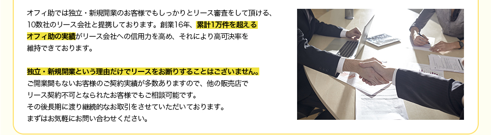 オフィ助では独立・新規開業のお客様でもしっかりとリース審査をして頂ける、10数社のリース会社と提携しております。創業16年、累計1万件を超えるオフィ助の実績がリース会社への信用力を高め、それにより高可決率を維持できております。独立・新規開業という理由だけでリースをお断りすることはございません。ご開業間もないお客様のご契約実績が多数ありますので、他の販売店でリース契約不可となられたお客様でもご相談可能です。その後長期に渡り継続的なお取引をさせていただいております。まずはお気軽にお問い合わせください。
